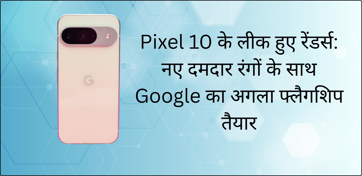 Pixel 10 के लीक हुए रेंडर्स: नए दमदार रंगों के साथ Google का अगला फ्लैगशिप तैयार